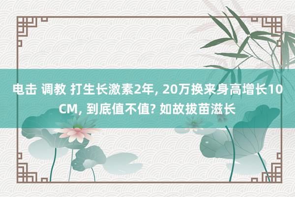 电击 调教 打生长激素2年， 20万换来身高增长10CM， 到底值不值? 如故拔苗滋长