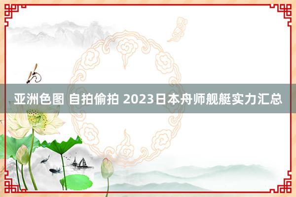 亚洲色图 自拍偷拍 2023日本舟师舰艇实力汇总