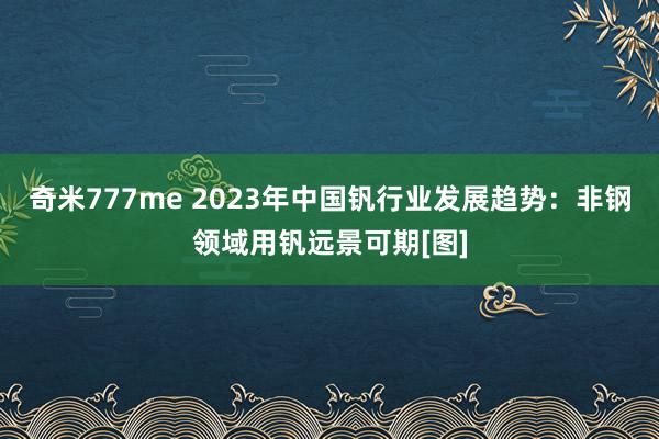 奇米777me 2023年中国钒行业发展趋势：非钢领域用钒远景可期[图]