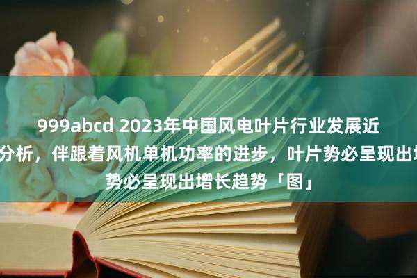 999abcd 2023年中国风电叶片行业发展近况及竞争面容分析，伴跟着风机单机功率的进步，叶片势必呈现出增长趋势「图」