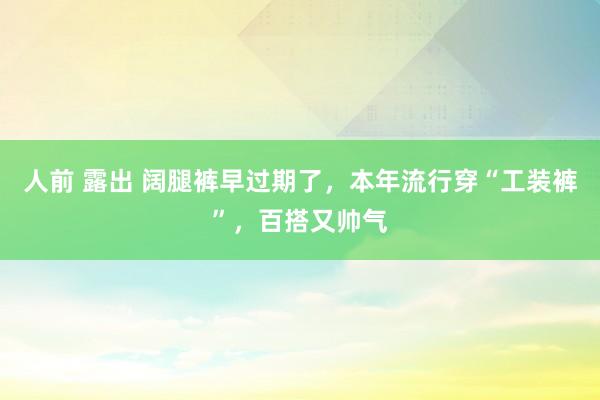 人前 露出 阔腿裤早过期了，本年流行穿“工装裤”，百搭又帅气