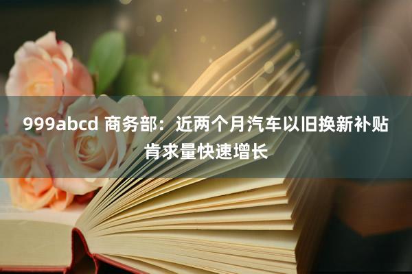 999abcd 商务部：近两个月汽车以旧换新补贴肯求量快速增长