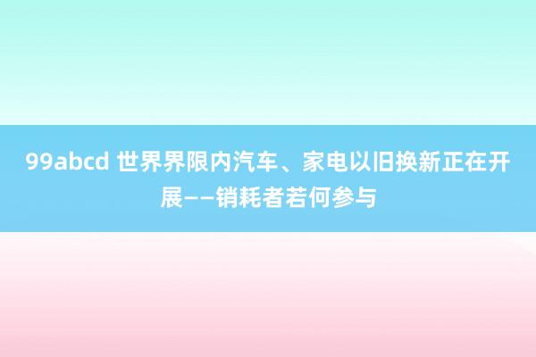 99abcd 世界界限内汽车、家电以旧换新正在开展——销耗者若何参与