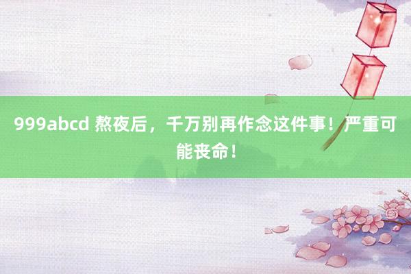 999abcd 熬夜后，千万别再作念这件事！严重可能丧命！