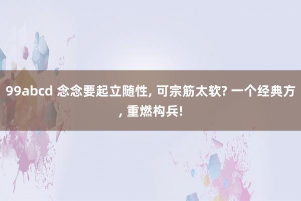 99abcd 念念要起立随性， 可宗筋太软? 一个经典方， 重燃构兵!