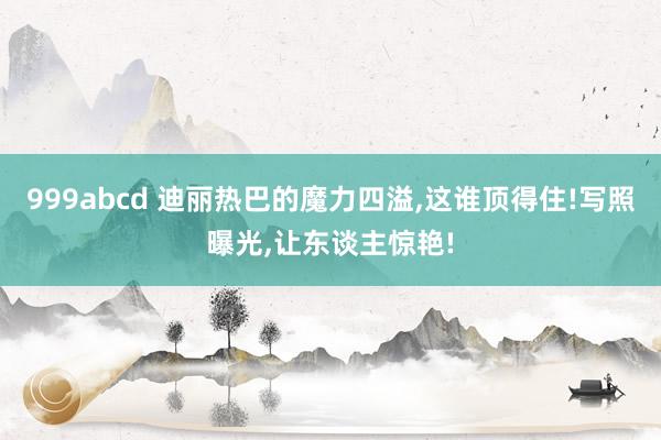 999abcd 迪丽热巴的魔力四溢，这谁顶得住!写照曝光，让东谈主惊艳!