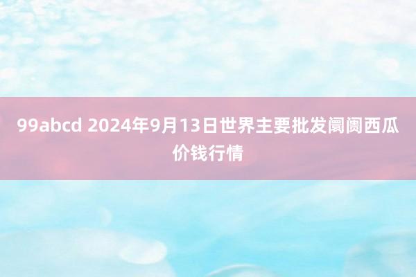 99abcd 2024年9月13日世界主要批发阛阓西瓜价钱行情