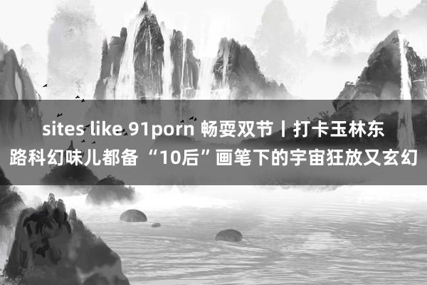 sites like 91porn 畅耍双节丨打卡玉林东路科幻味儿都备 “10后”画笔下的宇宙狂放又玄幻