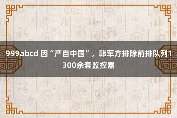 999abcd 因“产自中国”，韩军方排除前排队列1300余套监控器