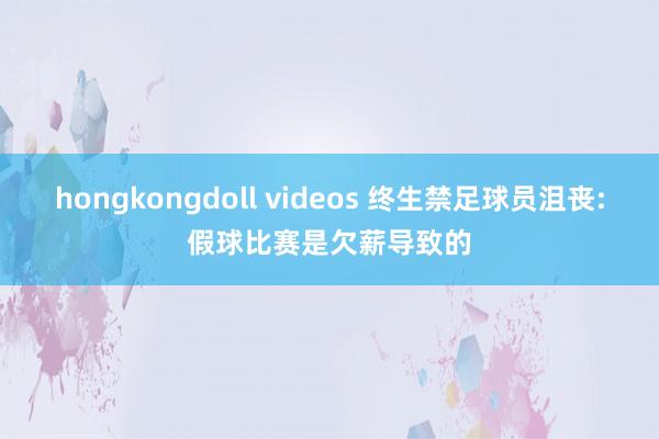 hongkongdoll videos 终生禁足球员沮丧:假球比赛是欠薪导致的