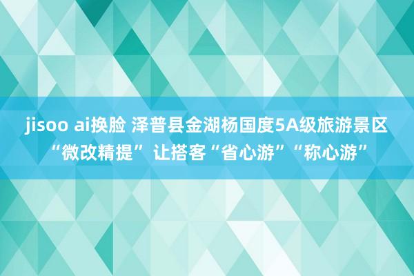 jisoo ai换脸 泽普县金湖杨国度5A级旅游景区“微改精提” 让搭客“省心游”“称心游”