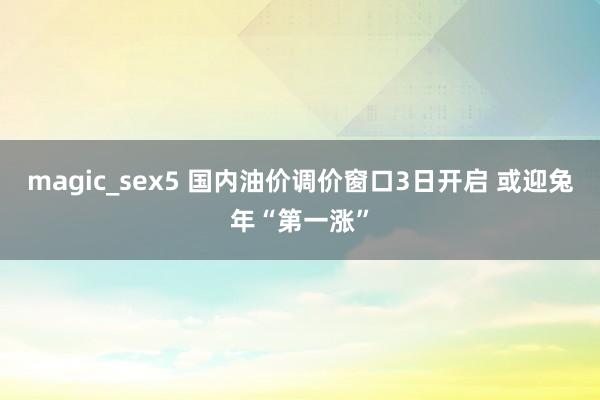 magic_sex5 国内油价调价窗口3日开启 或迎兔年“第一涨”