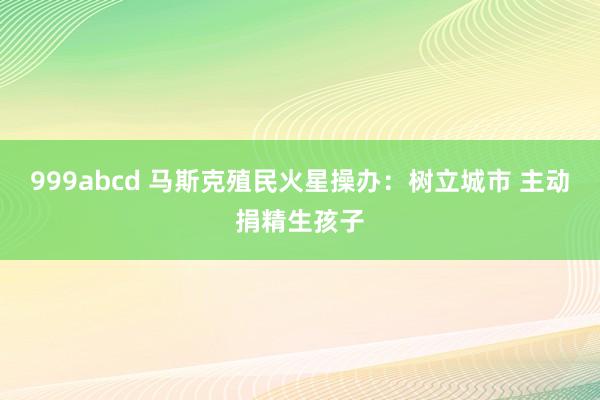 999abcd 马斯克殖民火星操办：树立城市 主动捐精生孩子