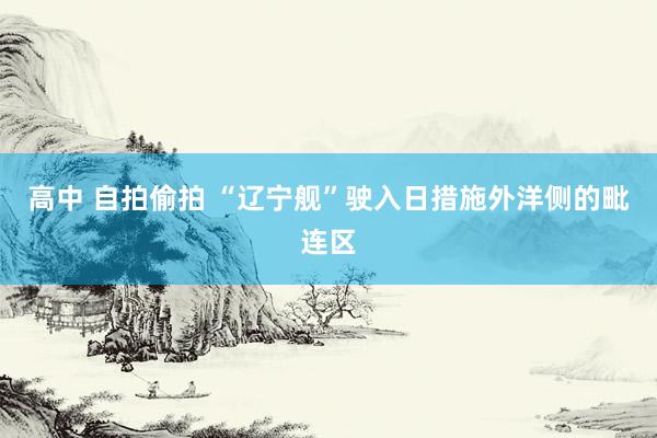 高中 自拍偷拍 “辽宁舰”驶入日措施外洋侧的毗连区