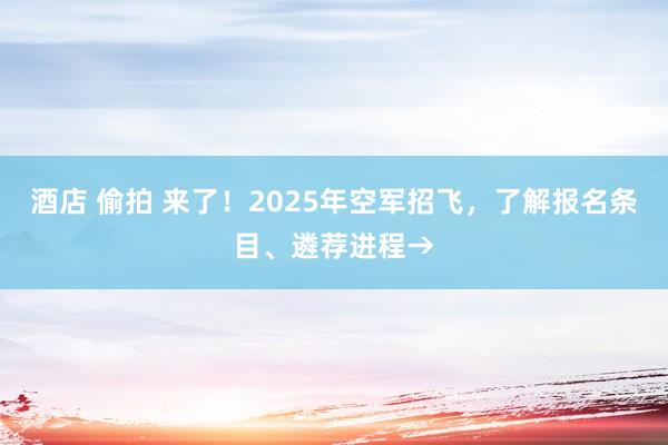 酒店 偷拍 来了！2025年空军招飞，了解报名条目、遴荐进程→