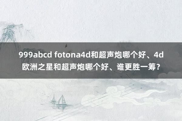 999abcd fotona4d和超声炮哪个好、4d欧洲之星和超声炮哪个好、谁更胜一筹？