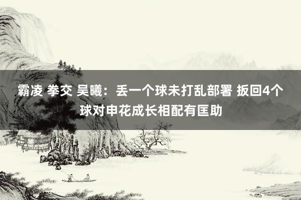 霸凌 拳交 吴曦：丢一个球未打乱部署 扳回4个球对申花成长相配有匡助