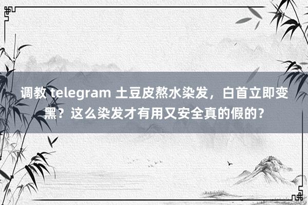 调教 telegram 土豆皮熬水染发，白首立即变黑？这么染发才有用又安全真的假的？