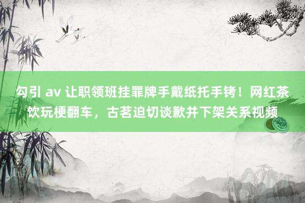 勾引 av 让职领班挂罪牌手戴纸托手铐！网红茶饮玩梗翻车，古茗迫切谈歉并下架关系视频