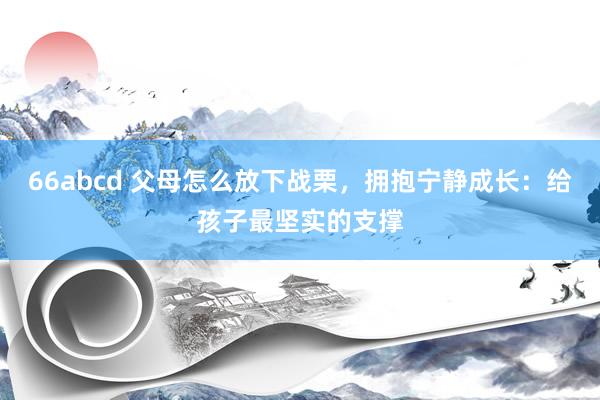 66abcd 父母怎么放下战栗，拥抱宁静成长：给孩子最坚实的支撑