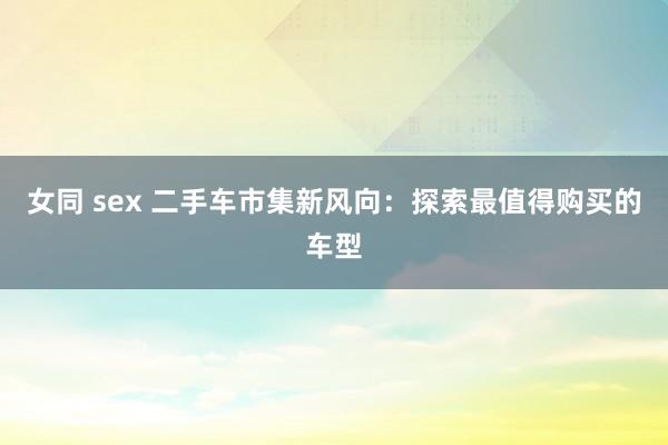 女同 sex 二手车市集新风向：探索最值得购买的车型