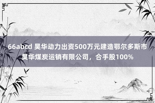 66abcd 昊华动力出资500万元建造鄂尔多斯市昊华煤炭运销有限公司，合手股100%