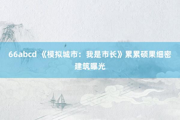 66abcd 《模拟城市：我是市长》累累硕果细密建筑曝光