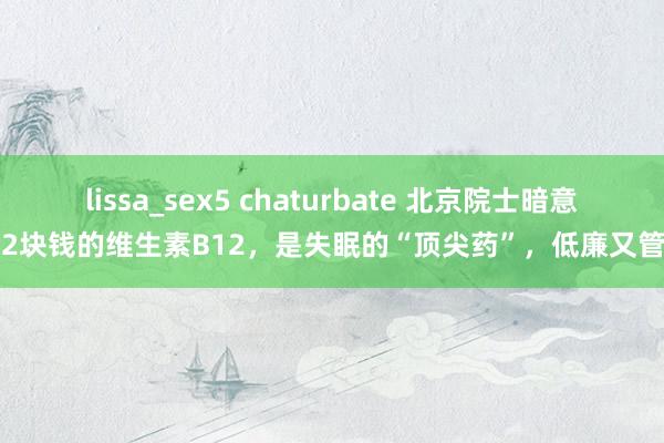 lissa_sex5 chaturbate 北京院士暗意：2块钱的维生素B12，是失眠的“顶尖药”，低廉又管用