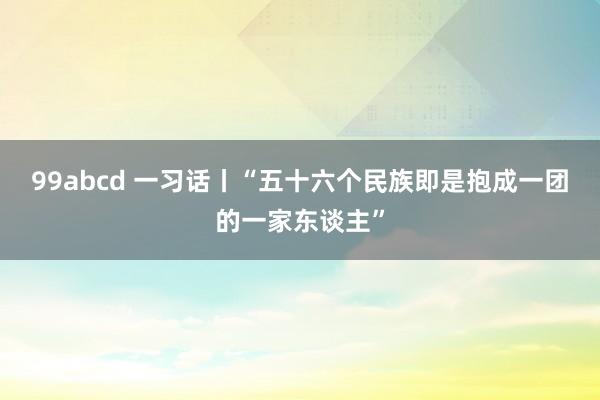 99abcd 一习话丨“五十六个民族即是抱成一团的一家东谈主”