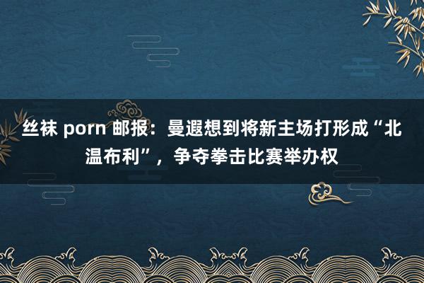 丝袜 porn 邮报：曼遐想到将新主场打形成“北温布利”，争夺拳击比赛举办权