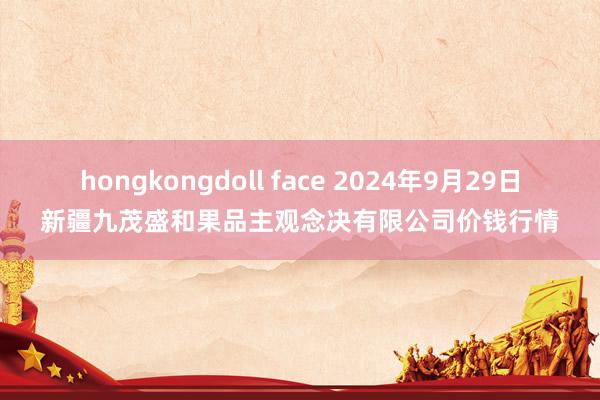 hongkongdoll face 2024年9月29日新疆九茂盛和果品主观念决有限公司价钱行情