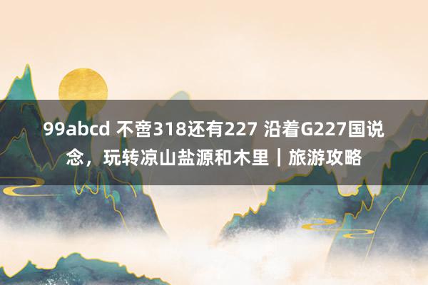 99abcd 不啻318还有227 沿着G227国说念，玩转凉山盐源和木里｜旅游攻略