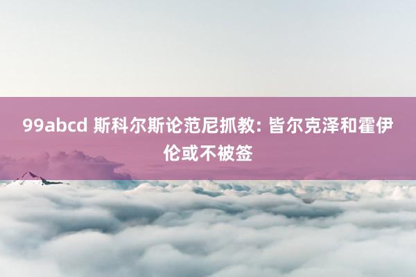 99abcd 斯科尔斯论范尼抓教: 皆尔克泽和霍伊伦或不被签