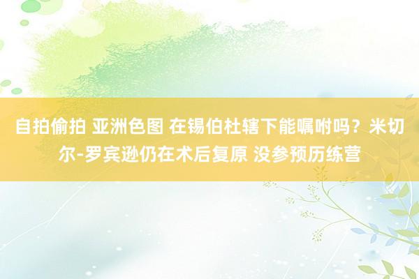 自拍偷拍 亚洲色图 在锡伯杜辖下能嘱咐吗？米切尔-罗宾逊仍在术后复原 没参预历练营