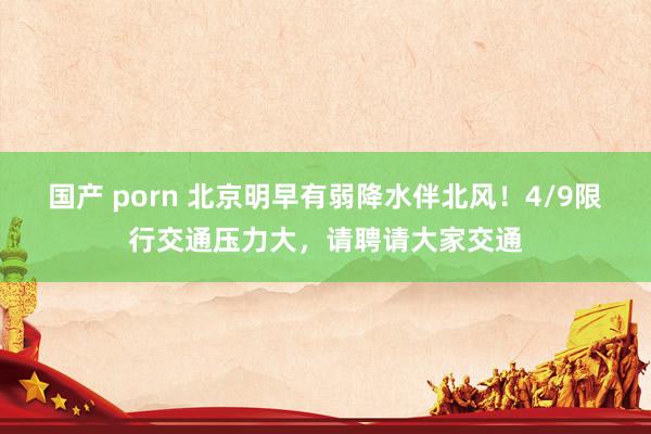 国产 porn 北京明早有弱降水伴北风！4/9限行交通压力大，请聘请大家交通