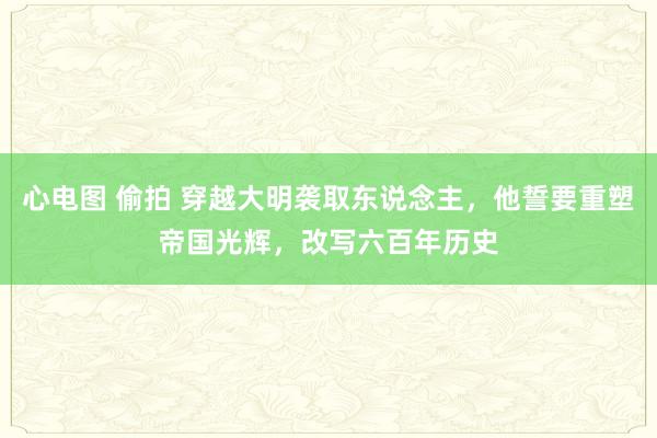 心电图 偷拍 穿越大明袭取东说念主，他誓要重塑帝国光辉，改写六百年历史