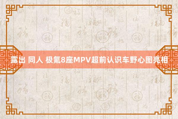 露出 同人 极氪8座MPV超前认识车野心图亮相