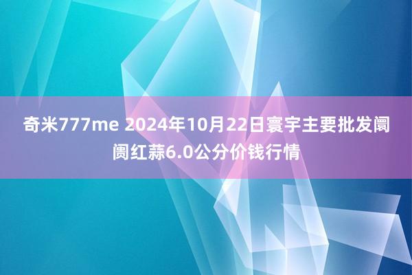 奇米777me 2024年10月22日寰宇主要批发阛阓红蒜6.0公分价钱行情