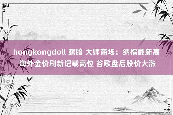 hongkongdoll 露脸 大师商场：纳指翻新高 海外金价刷新记载高位 谷歌盘后股价大涨