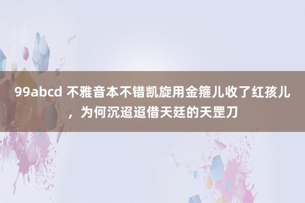 99abcd 不雅音本不错凯旋用金箍儿收了红孩儿，为何沉迢迢借天廷的天罡刀