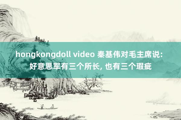 hongkongdoll video 秦基伟对毛主席说: 好意思军有三个所长， 也有三个瑕疵