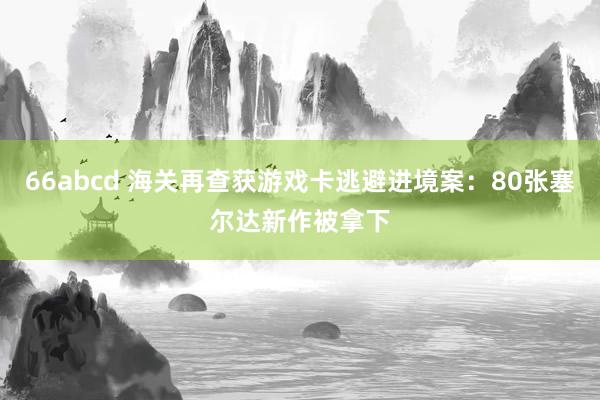 66abcd 海关再查获游戏卡逃避进境案：80张塞尔达新作被拿下