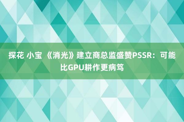 探花 小宝 《消光》建立商总监盛赞PSSR：可能比GPU耕作更病笃