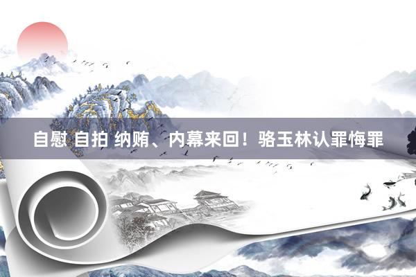 自慰 自拍 纳贿、内幕来回！骆玉林认罪悔罪