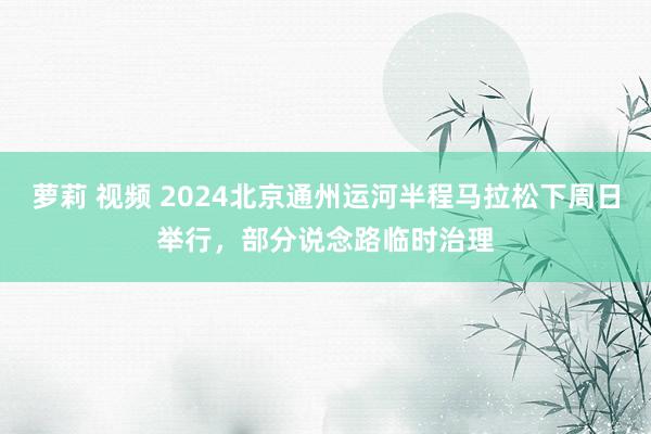 萝莉 视频 2024北京通州运河半程马拉松下周日举行，部分说念路临时治理