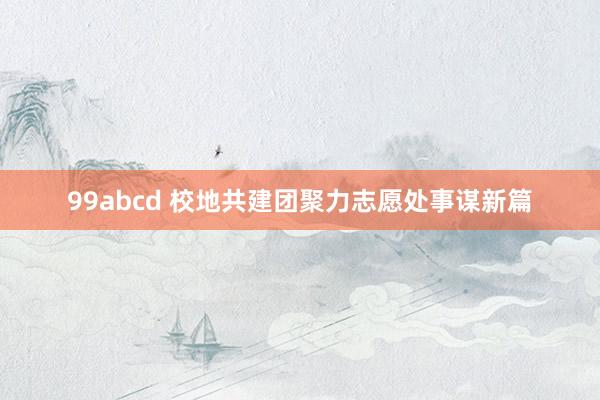 99abcd 校地共建团聚力志愿处事谋新篇