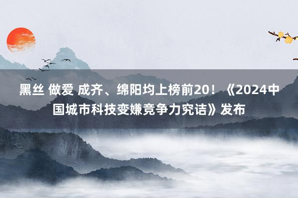 黑丝 做爱 成齐、绵阳均上榜前20！《2024中国城市科技变嫌竞争力究诘》发布