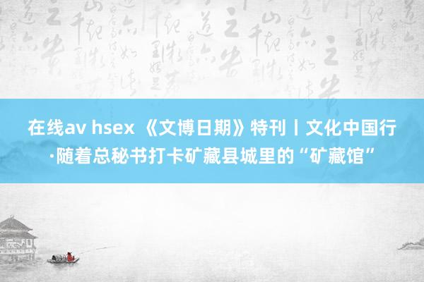 在线av hsex 《文博日期》特刊丨文化中国行·随着总秘书打卡矿藏县城里的“矿藏馆”