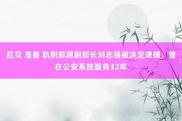 肛交 准备 轨则部原副部长刘志强被决定逮捕，曾在公安系统服务32年