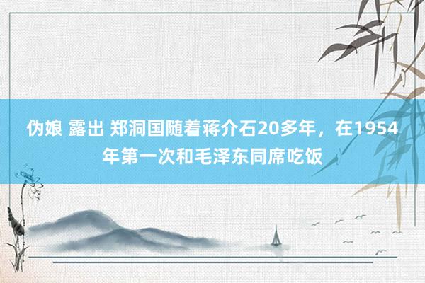 伪娘 露出 郑洞国随着蒋介石20多年，在1954年第一次和毛泽东同席吃饭